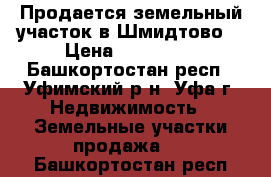 Продается земельный участок в Шмидтово  › Цена ­ 400 000 - Башкортостан респ., Уфимский р-н, Уфа г. Недвижимость » Земельные участки продажа   . Башкортостан респ.